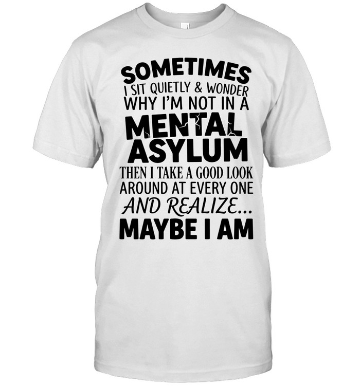Sometimes I sit quietly & wonder why I’m not in a mental asylum. Then I take a good look around at every one and realize... maybe I am.